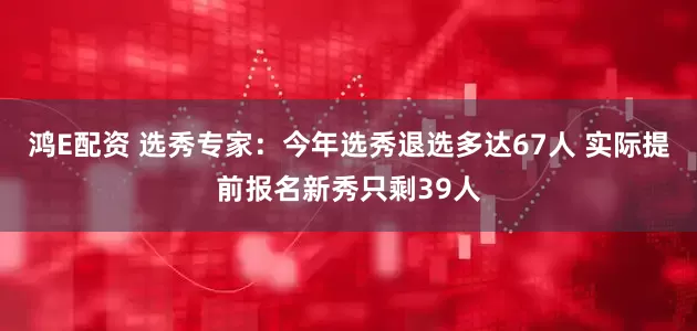 鸿E配资 选秀专家：今年选秀退选多达67人 实际提前报名新秀只剩39人