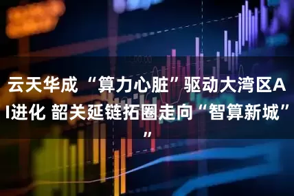 云天华成 “算力心脏”驱动大湾区AI进化 韶关延链拓圈走向“智算新城”