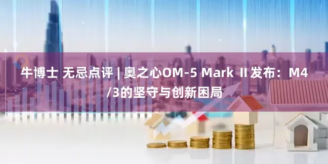 牛博士 无忌点评 | 奥之心OM-5 Mark Ⅱ发布：M4/3的坚守与创新困局