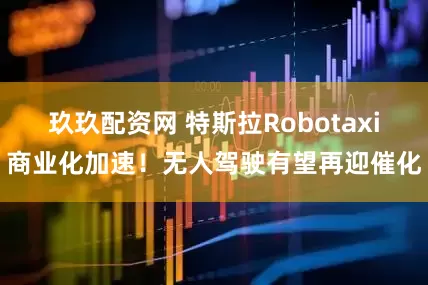 玖玖配资网 特斯拉Robotaxi商业化加速！无人驾驶有望再迎催化