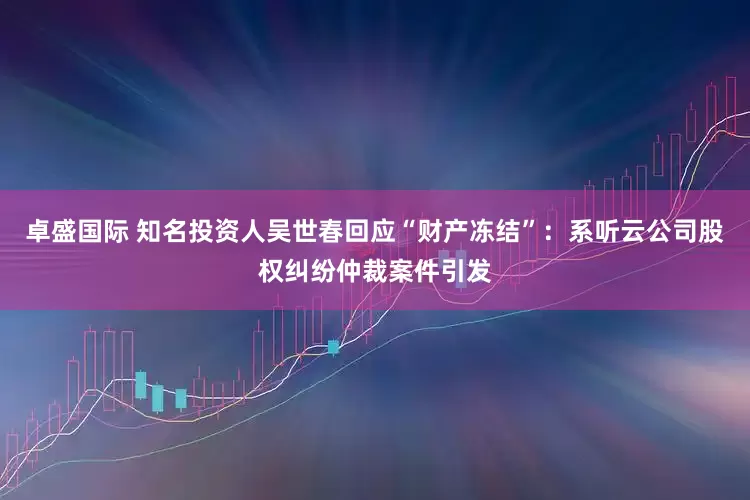 卓盛国际 知名投资人吴世春回应“财产冻结”：系听云公司股权纠纷仲裁案件引发
