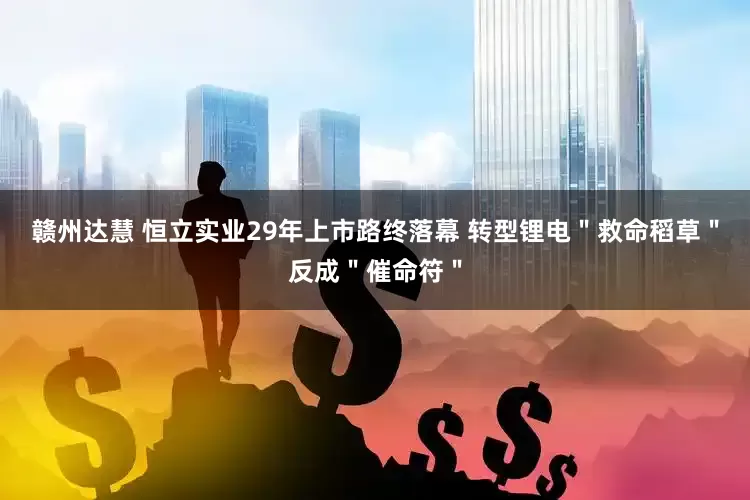 赣州达慧 恒立实业29年上市路终落幕 转型锂电＂救命稻草＂反成＂催命符＂