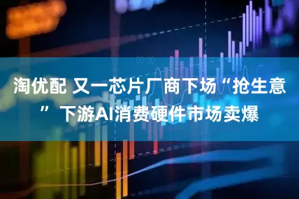 淘优配 又一芯片厂商下场“抢生意” 下游AI消费硬件市场卖爆