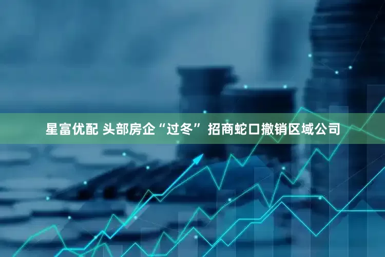 星富优配 头部房企“过冬” 招商蛇口撤销区域公司