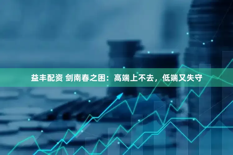 益丰配资 剑南春之困：高端上不去，低端又失守
