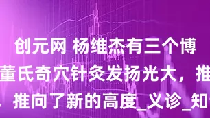 创元网 杨维杰有三个博士学位，将董氏奇穴针灸发扬光大，推向了新的高度_义诊_知识_董景昌