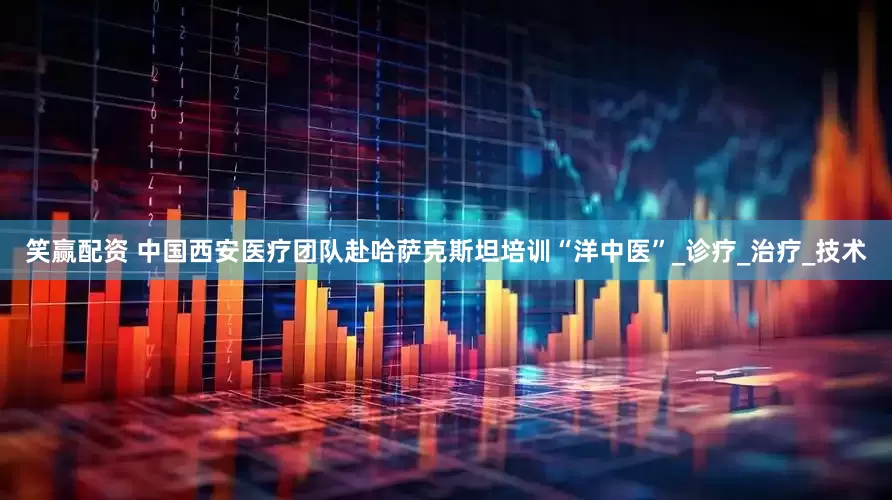笑赢配资 中国西安医疗团队赴哈萨克斯坦培训“洋中医”_诊疗_治疗_技术