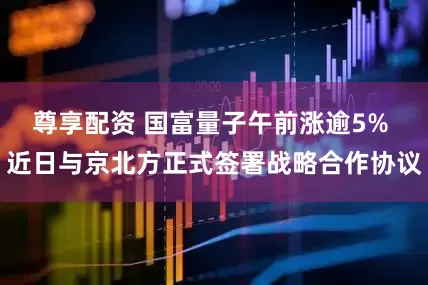 尊享配资 国富量子午前涨逾5% 近日与京北方正式签署战略合作协议