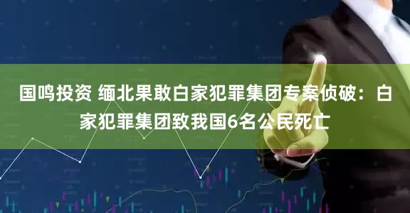 国鸣投资 缅北果敢白家犯罪集团专案侦破：白家犯罪集团致我国6名公民死亡