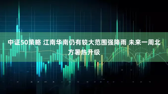 中证50策略 江南华南仍有较大范围强降雨 未来一周北方暑热升级