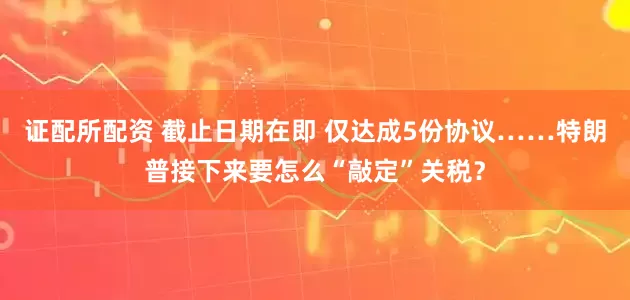 证配所配资 截止日期在即 仅达成5份协议……特朗普接下来要怎么“敲定”关税？