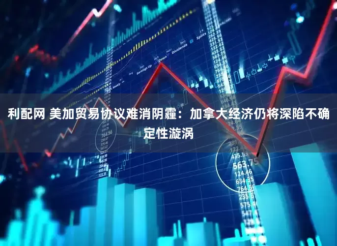 利配网 美加贸易协议难消阴霾：加拿大经济仍将深陷不确定性漩涡