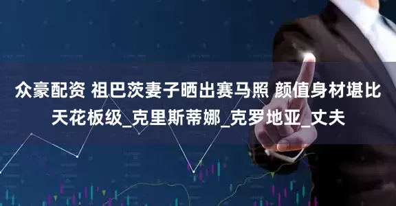 众豪配资 祖巴茨妻子晒出赛马照 颜值身材堪比天花板级_克里斯蒂娜_克罗地亚_丈夫