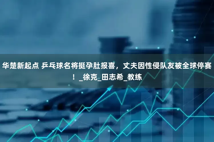 华楚新起点 乒乓球名将挺孕肚报喜，丈夫因性侵队友被全球停赛！_徐克_田志希_教练