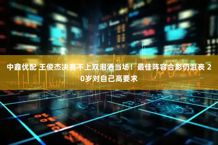 中鑫优配 王俊杰决赛不上双泪洒当场！最佳阵容合影仍沮丧 20岁对自己高要求