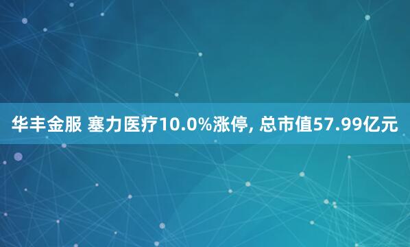 华丰金服 塞力医疗10.0%涨停, 总市值57.99亿元