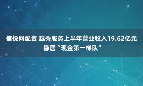 信悦网配资 越秀服务上半年营业收入19.62亿元 稳居“现金第一梯队”