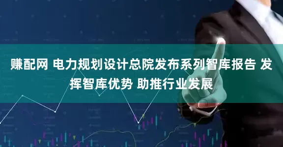 赚配网 电力规划设计总院发布系列智库报告 发挥智库优势 助推行业发展