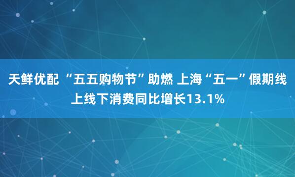 天鲜优配 “五五购物节”助燃 上海“五一”假期线上线下消费同比增长13.1%