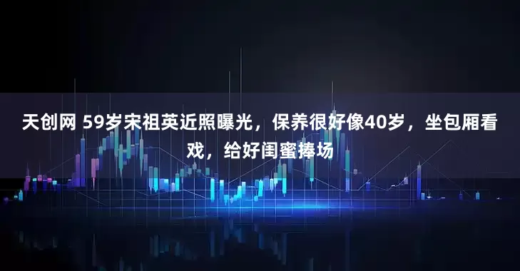 天创网 59岁宋祖英近照曝光,保养很好像40岁,坐包厢看戏,给好闺蜜捧场