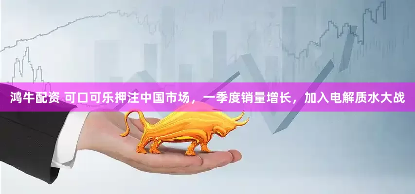 鸿牛配资 可口可乐押注中国市场，一季度销量增长，加入电解质水大战