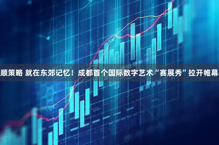 顺策略 就在东郊记忆！成都首个国际数字艺术“赛展秀”拉开帷幕
